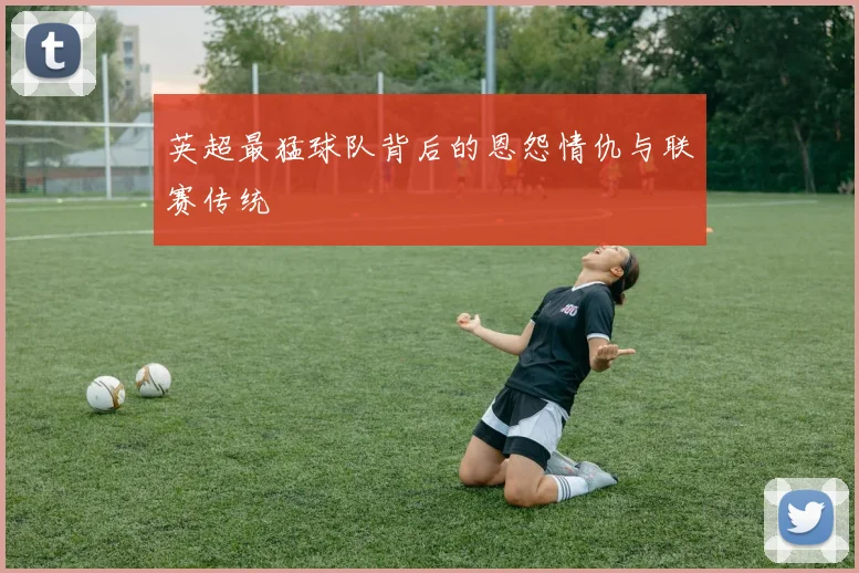 英超最猛球队背后的恩怨情仇与联赛传统