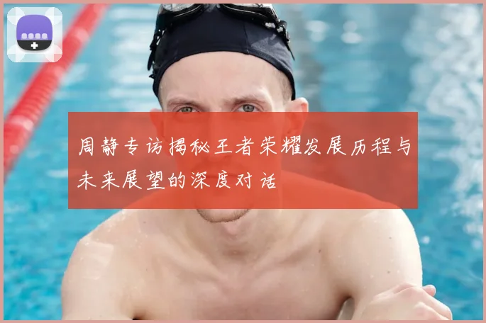 周静专访揭秘王者荣耀发展历程与未来展望的深度对话
