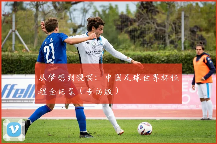 从梦想到现实:中国足球世界杯征程全记录(专访版)