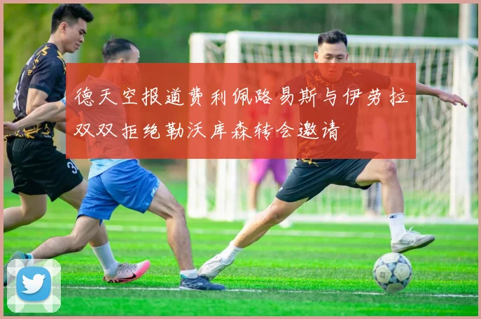 德天空报道费利佩路易斯与伊劳拉双双拒绝勒沃库森转会邀请