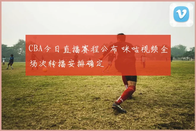 CBA今日直播赛程公布 咪咕视频全场次转播安排确定