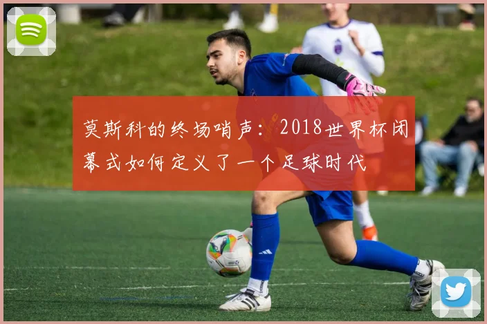 莫斯科的终场哨声:2018世界杯闭幕式如何定义了一个足球时代
