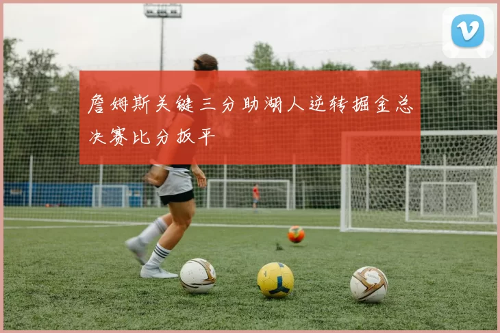 詹姆斯关键三分助湖人逆转掘金总决赛比分扳平