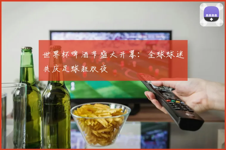 世界杯啤酒节盛大开幕：全球球迷共庆足球狂欢夜