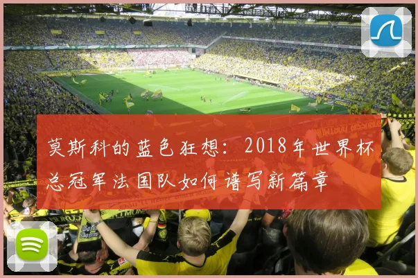 莫斯科的蓝色狂想:2018年世界杯总冠军法国队如何谱写新篇章