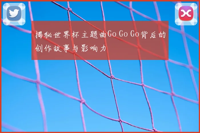 揭秘世界杯主题曲Go Go Go背后的创作故事与影响力
