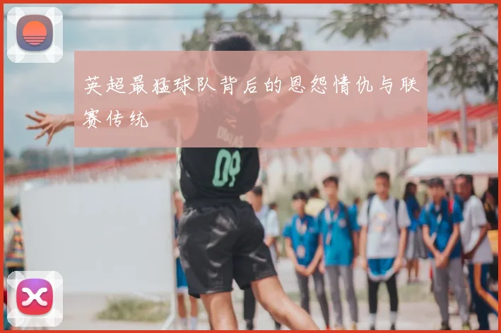 英超最猛球队背后的恩怨情仇与联赛传统