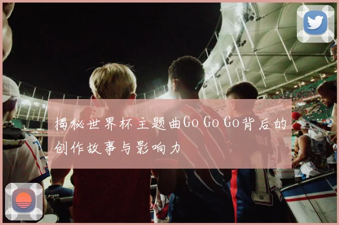 揭秘世界杯主题曲Go Go Go背后的创作故事与影响力