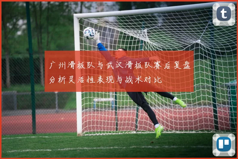广州滑板队与武汉滑板队赛后复盘分析灵活性表现与战术对比