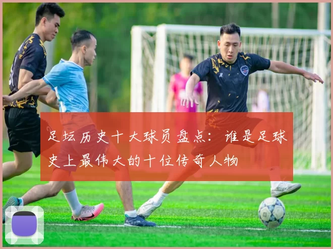足坛历史十大球员盘点：谁是足球史上最伟大的十位传奇人物