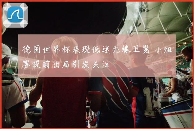德国世界杯表现低迷无缘卫冕 小组赛提前出局引发关注