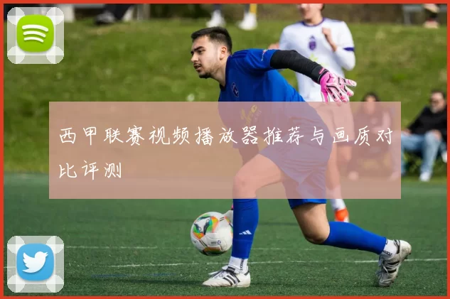 西甲联赛视频播放器推荐与画质对比评测
