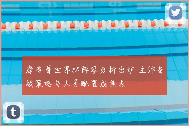 摩洛哥世界杯阵容分析出炉 主帅备战策略与人员配置成焦点