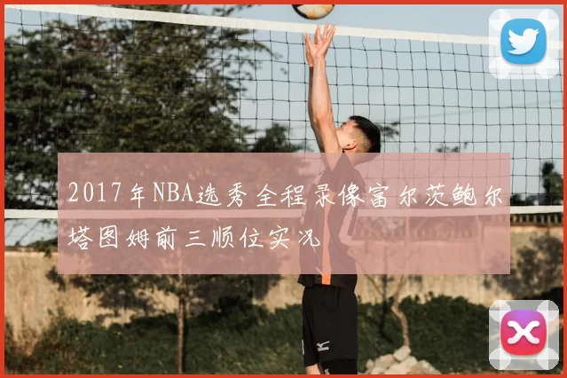 2017年NBA选秀全程录像富尔茨鲍尔塔图姆前三顺位实况