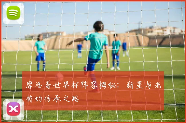 摩洛哥世界杯阵容揭秘：新星与老将的传承之路