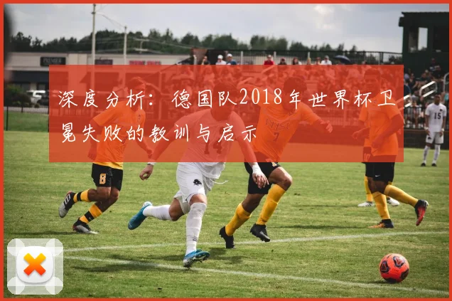 深度分析：德国队2018年世界杯卫冕失败的教训与启示