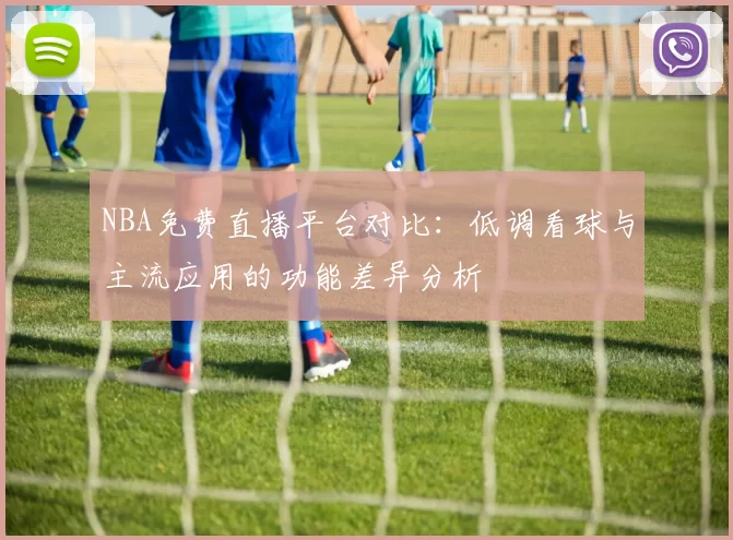 NBA免费直播平台对比：低调看球与主流应用的功能差异分析