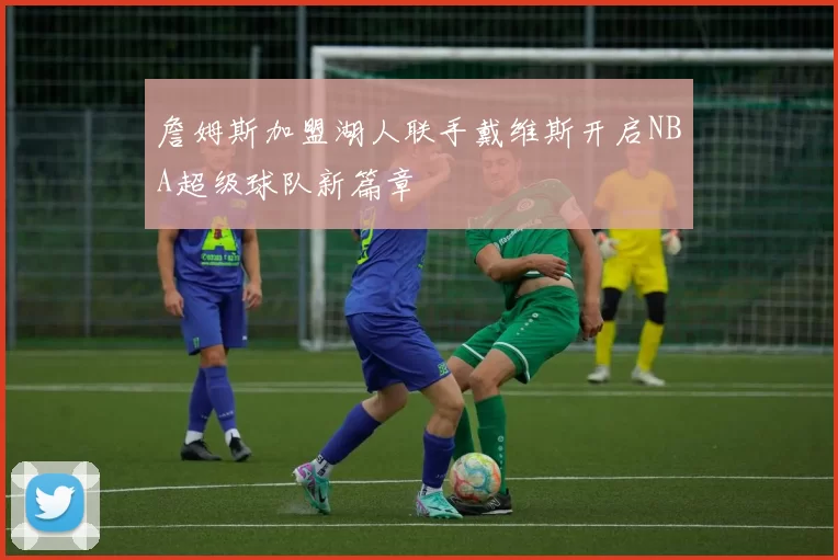 詹姆斯加盟湖人联手戴维斯开启NBA超级球队新篇章